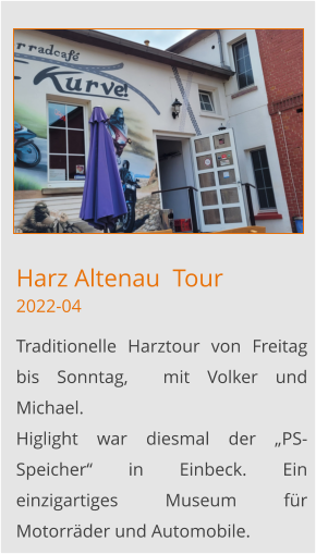 Harz Altenau  Tour2022-04 Traditionelle Harztour von Freitag bis Sonntag,  mit Volker und  Michael. Higlight war diesmal der „PS-Speicher“ in Einbeck. Ein einzigartiges Museum für Motorräder und Automobile.