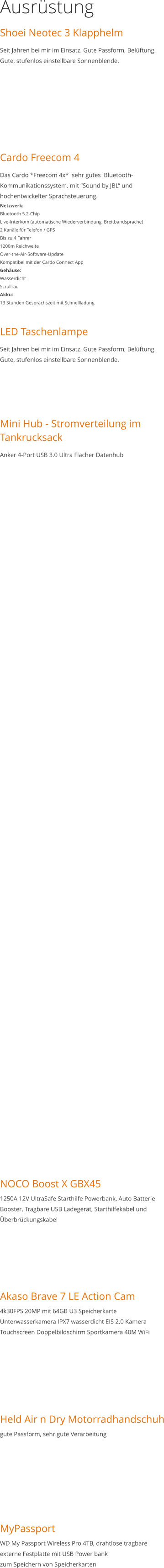 Ausrüstung Shoei Neotec 3 Klapphelm Seit Jahren bei mir im Einsatz. Gute Passform, Belüftung. Gute, stufenlos einstellbare Sonnenblende.       Cardo Freecom 4 Das Cardo *Freecom 4x*  sehr gutes  Bluetooth-Kommunikationssystem. mit “Sound by JBL” und hochentwickelter Sprachsteuerung. Netzwerk: Bluetooth 5.2-Chip Live-Interkom (automatische Wiederverbindung, Breitbandsprache) 2 Kanäle für Telefon / GPS Bis zu 4 Fahrer 1200m Reichweite Over-the-Air-Software-Update Kompatibel mit der Cardo Connect App Gehäuse: Wasserdicht Scrollrad Akku: 13 Stunden Gesprächszeit mit Schnellladung  LED Taschenlampe Seit Jahren bei mir im Einsatz. Gute Passform, Belüftung. Gute, stufenlos einstellbare Sonnenblende.    Mini Hub - Stromverteilung im Tankrucksack Anker 4-Port USB 3.0 Ultra Flacher Datenhub                                                                     NOCO Boost X GBX451250A 12V UltraSafe Starthilfe Powerbank, Auto Batterie Booster, Tragbare USB Ladegerät, Starthilfekabel und Überbrückungskabel       Akaso Brave 7 LE Action Cam4k30FPS 20MP mit 64GB U3 Speicherkarte Unterwasserkamera IPX7 wasserdicht EIS 2.0 Kamera Touchscreen Doppelbildschirm Sportkamera 40M WiFi        Held Air n Dry Motorradhandschuhgute Passform, sehr gute Verarbeitung        MyPassportWD My Passport Wireless Pro 4TB, drahtlose tragbare externe Festplatte mit USB Power bankzum Speichern von Speicherkarten
